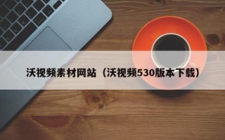 巴音郭楞沃视频素材网站（沃视频530版本下载）