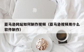 巴音郭楞亚马逊网站如何制作视频（亚马逊视频用什么软件制作）