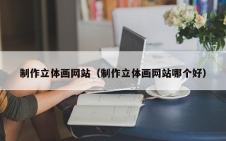 巴音郭楞制作立体画网站（制作立体画网站哪个好）